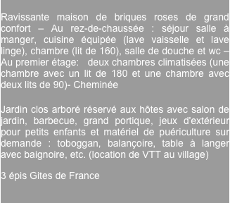 
Ravissante maison de briques roses de grand confort – Au rez-de-chaussée : séjour salle à manger, cuisine équipée (lave vaisselle et lave linge), chambre (lit de 160), salle de douche et wc – Au premier étage:   deux chambres climatisées (une chambre avec un lit de 180 et une chambre avec deux lits de 90)- Cheminée

Jardin clos arboré réservé aux hôtes avec salon de jardin, barbecue, grand portique, jeux d'extérieur pour petits enfants et matériel de puériculture sur demande : toboggan, balançoire, table à langer avec baignoire, etc. (location de VTT au village)
3 épis Gites de France
