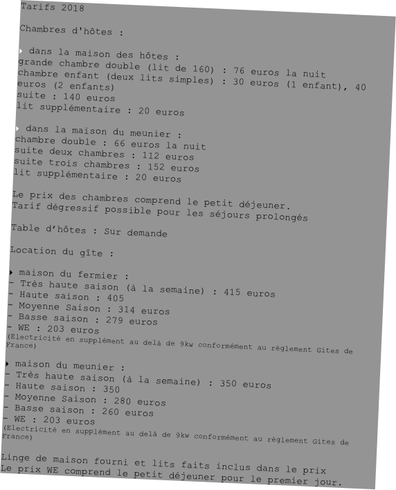 Tarifs 2018

Chambres d'hôtes :

 dans la maison des hôtes :
grande chambre double (lit de 160) : 76 euros la nuit
chambre enfant (deux lits simples) : 30 euros (1 enfant), 40 euros (2 enfants)
suite : 140 euros
lit supplémentaire : 20 euros

 dans la maison du meunier :
chambre double : 66 euros la nuit
suite deux chambres : 112 euros
suite trois chambres : 152 euros
lit supplémentaire : 20 euros

Le prix des chambres comprend le petit déjeuner.
Tarif dégressif possible pour les séjours prolongés

Table d’hôtes : Sur demande

Location du gîte :

 maison du fermier :
Très haute saison (à la semaine) : 415 euros
Haute saison : 405
- Moyenne Saison : 314 euros
- Basse saison : 279 euros
WE : 203 euros
(Electricité en supplément au delà de 9kw conformément au règlement Gites de France)

 maison du meunier :
Très haute saison (à la semaine) : 350 euros
Haute saison : 350
- Moyenne Saison : 280 euros
- Basse saison : 260 euros
WE : 203 euros
(Electricité en supplément au delà de 9kw conformément au règlement Gites de France)

Linge de maison fourni et lits faits inclus dans le prix
Le prix WE comprend le petit déjeuner pour le premier jour.